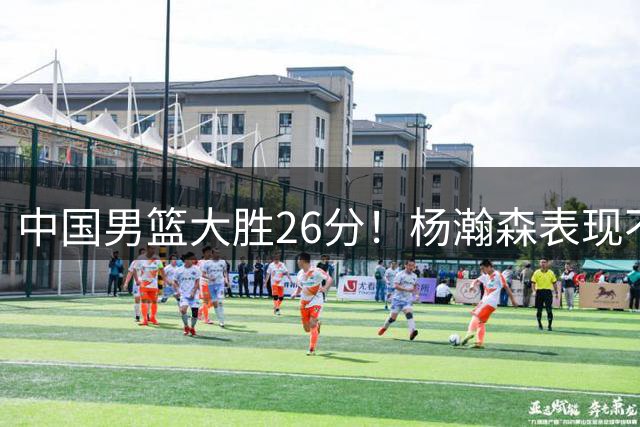 中国男篮大胜26分！杨瀚森表现不俗，胡明轩也不错！